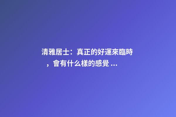 清雅居士：真正的好運來臨時，會有什么樣的感覺？